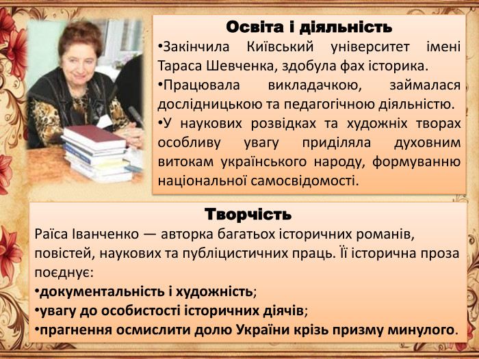 Освіта і діяльність. Закінчила Київський університет імені Тараса Шевченка, здобула фах історика. Працювала викладачкою, займалася дослідницькою та педагогічною діяльністю. У наукових розвідках та художніх творах особливу увагу приділяла духовним витокам українського народу, формуванню національної самосвідомості. Творчість. Раїса Іванченко — авторка багатьох історичних романів, повістей, наукових та публіцистичних праць. Її історична проза поєднує:документальність і художність;увагу до особистості історичних діячів;прагнення осмислити долю України крізь призму минулого.