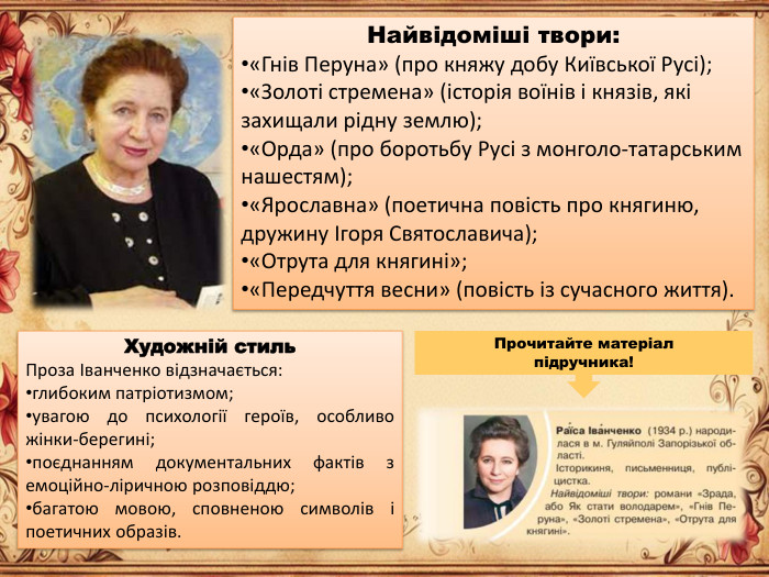 Найвідоміші твори:«Гнів Перуна» (про княжу добу Київської Русі);«Золоті стремена» (історія воїнів і князів, які захищали рідну землю);«Орда» (про боротьбу Русі з монголо-татарським нашестям);«Ярославна» (поетична повість про княгиню, дружину Ігоря Святославича);«Отрута для княгині»;«Передчуття весни» (повість із сучасного життя). Художній стиль. Проза Іванченко відзначається:глибоким патріотизмом;увагою до психології героїв, особливо жінки-берегині;поєднанням документальних фактів з емоційно-ліричною розповіддю;багатою мовою, сповненою символів і поетичних образів. Прочитайте матеріал підручника!
