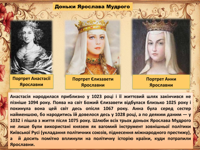 Доньки Ярослава Мудрого. Портрет Анни Ярославни. Портрет Єлизавети Ярославни. Портрет Анастасії Ярославни. Анастасія народилася приблизно у 1023 році і її життєвий шлях закінчився не пізніше 1094 року. Поява на світ Божий Єлизавети відбулася близько 1025 року і покинула вона цей світ десь опісля 1067 року. Анна була серед сестер найменшою, бо народитись їй довелося десь у 1028 році, а по деяким даним — у 1032 і пішла з життя після 1075 року. Шлюби всіх трьох доньок Ярослава Мудрого не лише були використані князем як вагомий інструмент зовнішньої політики Київської Русі (укладання політичних союзів, піднесення міжнародного престижу), а й досить помітно вплинули на політичну історію країни, куди потрапили Ярославни.