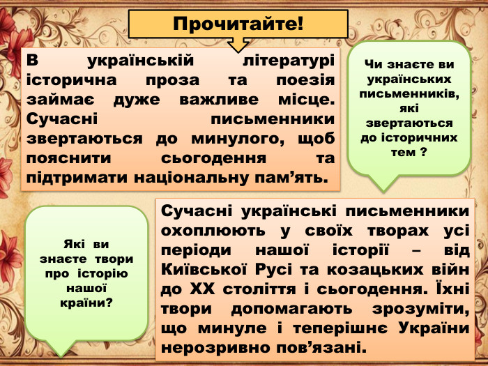 В українській літературі історична проза та поезія займає дуже важливе місце. Сучасні письменники звертаються до минулого, щоб пояснити сьогодення та підтримати національну пам’ять. Сучасні українські письменники охоплюють у своїх творах усі періоди нашої історії – від Київської Русі та козацьких війн до ХХ століття і сьогодення. Їхні твори допомагають зрозуміти, що минуле і теперішнє України нерозривно пов’язані. Прочитайте!Які ви знаєте твори про історію нашої країни?Чи знаєте ви українських письменників, які звертаються до історичних тем ?