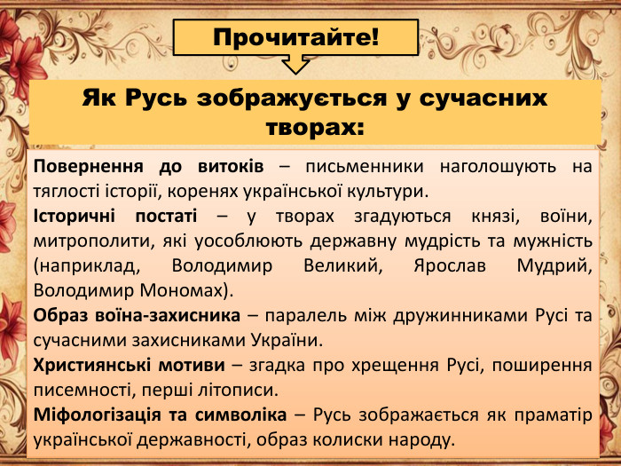 Як Русь зображується у сучасних творах: Повернення до витоків – письменники наголошують на тяглості історії, коренях української культури.Історичні постаті – у творах згадуються князі, воїни, митрополити, які уособлюють державну мудрість та мужність (наприклад, Володимир Великий, Ярослав Мудрий, Володимир Мономах). Образ воїна-захисника – паралель між дружинниками Русі та сучасними захисниками України. Християнські мотиви – згадка про хрещення Русі, поширення писемності, перші літописи. Міфологізація та символіка – Русь зображається як праматір української державності, образ колиски народу. Прочитайте!