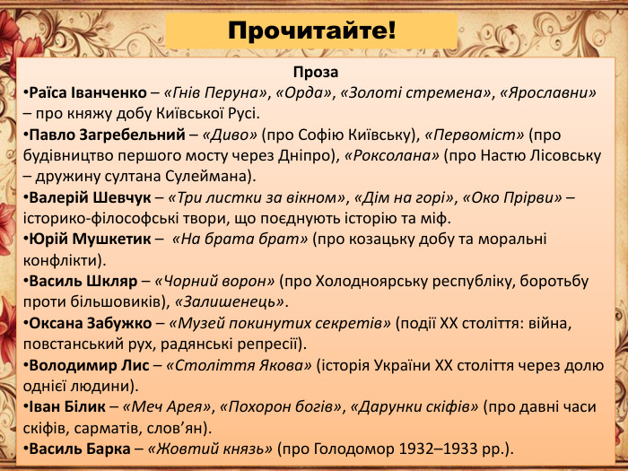 Проза. Раїса Іванченко – «Гнів Перуна», «Орда», «Золоті стремена», «Ярославни» – про княжу добу Київської Русі. Павло Загребельний – «Диво» (про Софію Київську), «Первоміст» (про будівництво першого мосту через Дніпро), «Роксолана» (про Настю Лісовську – дружину султана Сулеймана). Валерій Шевчук – «Три листки за вікном», «Дім на горі», «Око Прірви» – історико-філософські твори, що поєднують історію та міф. Юрій Мушкетик – «На брата брат» (про козацьку добу та моральні конфлікти). Василь Шкляр – «Чорний ворон» (про Холодноярську республіку, боротьбу проти більшовиків), «Залишенець». Оксана Забужко – «Музей покинутих секретів» (події ХХ століття: війна, повстанський рух, радянські репресії). Володимир Лис – «Століття Якова» (історія України ХХ століття через долю однієї людини).Іван Білик – «Меч Арея», «Похорон богів», «Дарунки скіфів» (про давні часи скіфів, сарматів, слов’ян). Василь Барка – «Жовтий князь» (про Голодомор 1932–1933 рр.). Прочитайте!