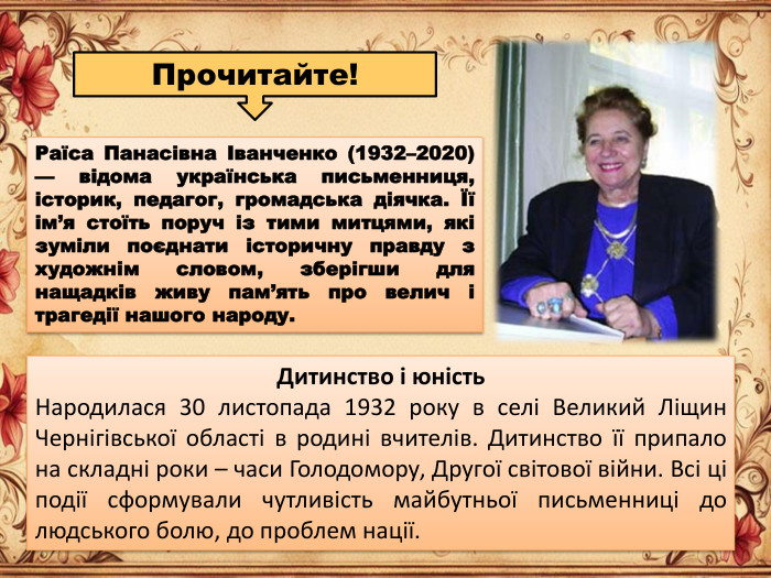 Раїса Панасівна Іванченко (1932–2020) — відома українська письменниця, історик, педагог, громадська діячка. Її ім’я стоїть поруч із тими митцями, які зуміли поєднати історичну правду з художнім словом, зберігши для нащадків живу пам’ять про велич і трагедії нашого народу. Дитинство і юність. Народилася 30 листопада 1932 року в селі Великий Ліщин Чернігівської області в родині вчителів. Дитинство її припало на складні роки – часи Голодомору, Другої світової війни. Всі ці події сформували чутливість майбутньої письменниці до людського болю, до проблем нації. Прочитайте!