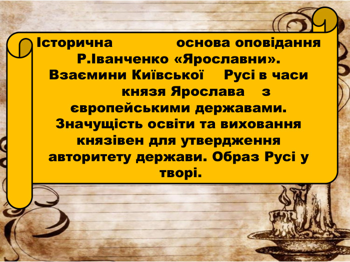 Історична основа оповідання Р.Іванченко «Ярославни». Взаємини Київської	Русі	в часи	князя Ярослава з європейськими державами. Значущість освіти та виховання князівен для утвердження авторитету держави. Образ Русі у творі.
