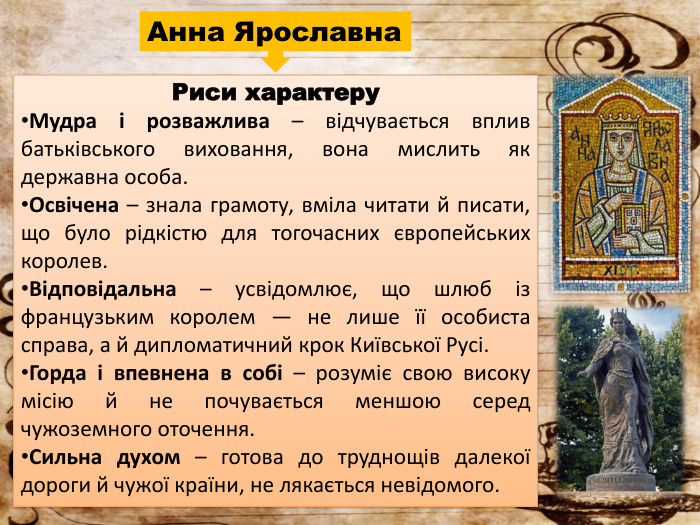 Анна Ярославна. Риси характеру. Мудра і розважлива – відчувається вплив батьківського виховання, вона мислить як державна особа. Освічена – знала грамоту, вміла читати й писати, що було рідкістю для тогочасних європейських королев. Відповідальна – усвідомлює, що шлюб із французьким королем — не лише її особиста справа, а й дипломатичний крок Київської Русі. Горда і впевнена в собі – розуміє свою високу місію й не почувається меншою серед чужоземного оточення. Сильна духом – готова до труднощів далекої дороги й чужої країни, не лякається невідомого.