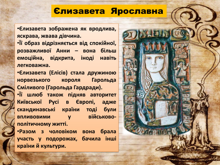 Єлизавета ЯрославнаЄлизавета зображена як вродлива, яскрава, жвава дівчина.Її образ відрізняється від спокійної, розважливої Анни – вона більш емоційна, відкрита, іноді навіть легковажна. Єлизавета (Елісів) стала дружиною норвезького короля Гарольда Сміливого (Гарольда Гардради).Її шлюб також підняв авторитет Київської Русі в Європі, адже скандинавські країни тоді були впливовими у військово-політичному житті. Разом з чоловіком вона брала участь у подорожах, бачила інші країни й культури.