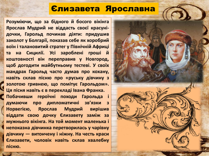 Єлизавета Ярославна. Розуміючи, що за бідного й босого вікінга Ярослав Мудрий не віддасть своєї красуні-дочки, Гарольд починав діяти: придушив заколот у Болгарії, показав себе як хоробрий воїн і талановитий стратег у Північній Африці та на Сицилії. Усі зароблені гроші й коштовності він переправив у Новгород, щоб догодити майбутньому тестеві. У своїх мандрах Гарольд часто думав про кохану, навіть склав пісню про «руську дівчину з золотою гривнею, що помітує Гарольдом». Ця пісня навіть є в перекладі Івана Франка. Побачивши героїчні походи Гарольда і думаючи про дипломатичні звʼязки з Норвегією, Ярослав Мудрий вирішив віддати свою дочку Єлизавету заміж за мужнього вікінга. На той момент маленька і непоказна дівчинка перетворилась у чарівну дівчину — витончену і ніжну. На честь краси Єлизавети, чоловік навіть склав хвалебну пісню.