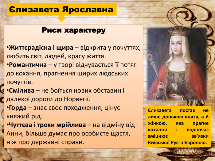 Єлизавета Ярославна. Риси характеру. Життєрадісна і щира – відкрита у почуттях, любить світ, людей, красу життя. Романтична – у творі відчувається її потяг до кохання, прагнення щирих людських почуттів. Смілива – не боїться нових обставин і далекої дороги до Норвегії. Горда – знає своє походження, цінує княжий рід. Чуттєва і трохи мрійлива – на відміну від Анни, більше думає про особисте щастя, ніж про державні справи.Єлизавета постає не лише донькою князя, а й жінкою, яка прагне кохання і водночас зміцнює зв’язки Київської Русі з Європою.