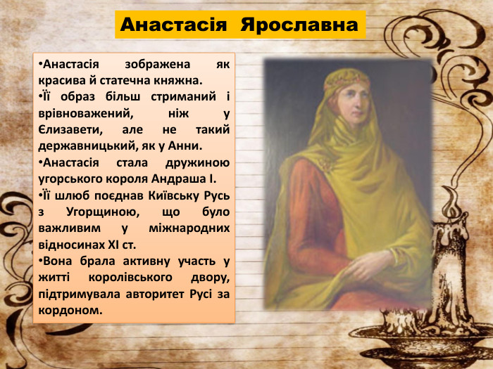 Анастасія Ярославна. Анастасія зображена як красива й статечна княжна.Її образ більш стриманий і врівноважений, ніж у Єлизавети, але не такий державницький, як у Анни. Анастасія стала дружиною угорського короля Андраша І.Її шлюб поєднав Київську Русь з Угорщиною, що було важливим у міжнародних відносинах XI ст. Вона брала активну участь у житті королівського двору, підтримувала авторитет Русі за кордоном.