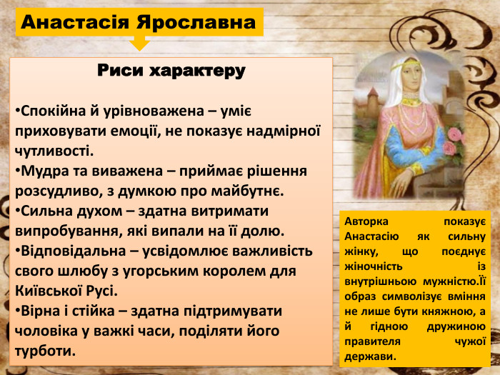 Анастасія Ярославна. Риси характеру. Спокійна й урівноважена – уміє приховувати емоції, не показує надмірної чутливості. Мудра та виважена – приймає рішення розсудливо, з думкою про майбутнє. Сильна духом – здатна витримати випробування, які випали на її долю. Відповідальна – усвідомлює важливість свого шлюбу з угорським королем для Київської Русі. Вірна і стійка – здатна підтримувати чоловіка у важкі часи, поділяти його турботи. Авторка показує Анастасію як сильну жінку, що поєднує жіночність із внутрішньою мужністю.Її образ символізує вміння не лише бути княжною, а й гідною дружиною правителя чужої держави.