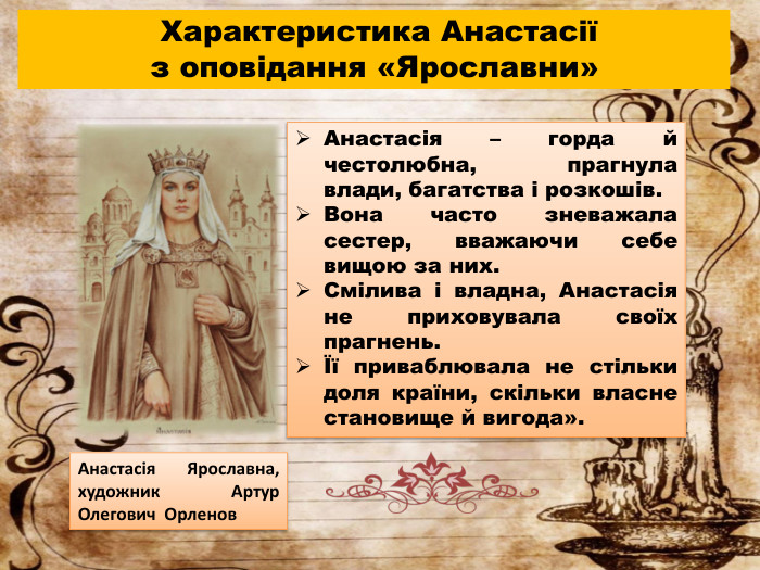  Характеристика Анастасіїз оповідання «Ярославни»Анастасія – горда й честолюбна, прагнула влади, багатства і розкошів. Вона часто зневажала сестер, вважаючи себе вищою за них. Смілива і владна, Анастасія не приховувала своїх прагнень.Її приваблювала не стільки доля країни, скільки власне становище й вигода». Анастасія Ярославна, художник Артур Олегович Орленов 