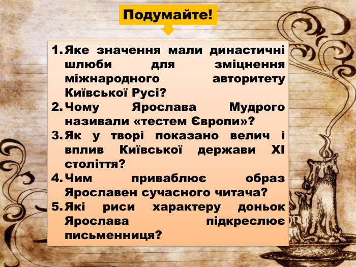 Яке значення мали династичні шлюби для зміцнення міжнародного авторитету Київської Русі?Чому Ярослава Мудрого називали «тестем Європи»?Як у творі показано велич і вплив Київської держави XI століття?Чим приваблює образ Ярославен сучасного читача?Які риси характеру доньок Ярослава підкреслює письменниця?Подумайте!
