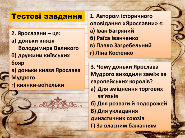 Тестові завдання1. Автором історичного оповідання «Ярославни» є:a) Іван Багрянийб) Раїса Іванченков) Павло Загребельнийг) Ліна Костенко2. Ярославни – це:доньки князя Володимира Великогоб) дружини київських боярв) доньки князя Ярослава Мудрогог) киянки-воїтельки3. Чому доньки Ярослава Мудрого виходили заміж за європейських королів?Для зміцнення торгових зв’язківб) Для розваги й подорожей. В) Для укладання династичних союзів. Г) За власним бажанням