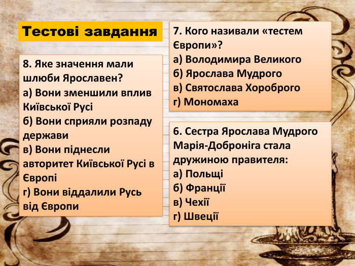 Тестові завдання7. Кого називали «тестем Європи»?a) Володимира Великогоб) Ярослава Мудрогов) Святослава Хороброгог) Мономаха8. Яке значення мали шлюби Ярославен?a) Вони зменшили вплив Київської Русіб) Вони сприяли розпаду державив) Вони піднесли авторитет Київської Русі в Європіг) Вони віддалили Русь від Європи6. Сестра Ярослава Мудрого Марія-Доброніга стала дружиною правителя:a) Польщіб) Франціїв) Чехіїг) Швеції