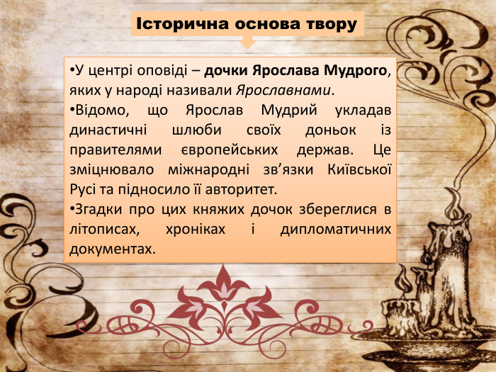 У центрі оповіді – дочки Ярослава Мудрого, яких у народі називали Ярославнами. Відомо, що Ярослав Мудрий укладав династичні шлюби своїх доньок із правителями європейських держав. Це зміцнювало міжнародні зв’язки Київської Русі та підносило її авторитет. Згадки про цих княжих дочок збереглися в літописах, хроніках і дипломатичних документах.Історична основа твору