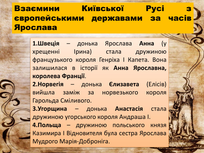 Швеція – донька Ярослава Анна (у хрещенні Ірина) стала дружиною французького короля Генріха І Капета. Вона залишилася в історії як Анна Ярославна, королева Франції. Норвегія – донька Єлизавета (Елісів) вийшла заміж за норвезького короля Гарольда Сміливого. Угорщина – донька Анастасія стала дружиною угорського короля Андраша І. Польща – дружиною польського князя Казимира І Відновителя була сестра Ярослава Мудрого Марія-Доброніга. Взаємини Київської Русі з європейськими державами за часів Ярослава