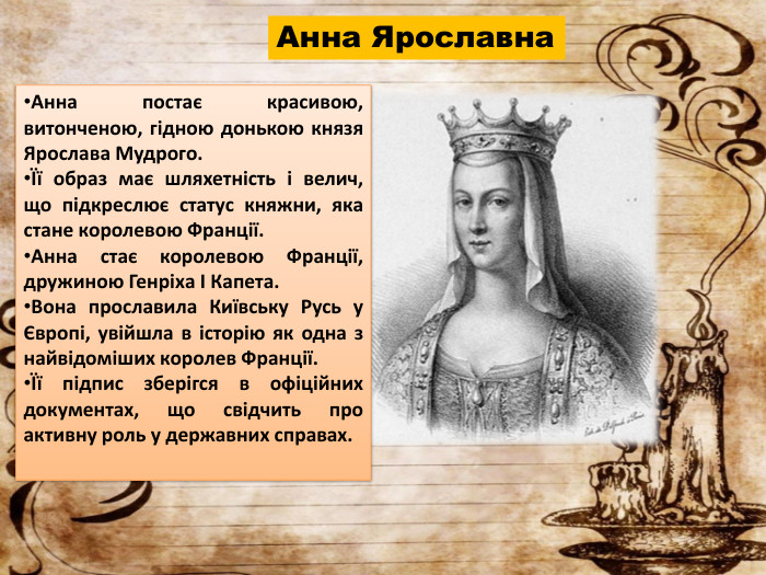 Анна Ярославна. Анна постає красивою, витонченою, гідною донькою князя Ярослава Мудрого.Її образ має шляхетність і велич, що підкреслює статус княжни, яка стане королевою Франції. Анна стає королевою Франції, дружиною Генріха І Капета. Вона прославила Київську Русь у Європі, увійшла в історію як одна з найвідоміших королев Франції.Її підпис зберігся в офіційних документах, що свідчить про активну роль у державних справах.
