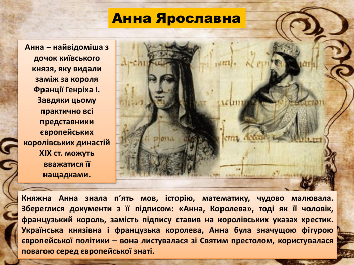 Анна Ярославна. Княжна Анна знала п’ять мов, історію, математику, чудово малювала. Збереглися документи з її підписом: «Анна, Королева», тоді як її чоловік, французький король, замість підпису ставив на королівських указах хрестик. Українська князівна і французька королева, Анна була значущою фігурою європейської політики – вона листувалася зі Святим престолом, користувалася повагою серед європейської знаті. Анна – найвідоміша з дочок київського князя, яку видали заміж за короля Франції Генріха I. Завдяки цьому практично всі представники європейських королівських династій XIX ст. можуть вважатися її нащадками.