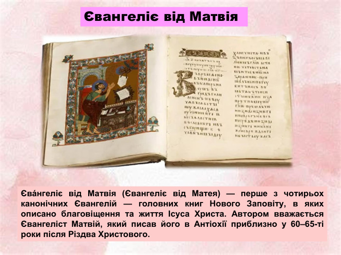Євангеліє від Матвія Єва́нгеліє від Матвія (Євангеліє від Матея) — перше з чотирьох канонічних Євангелій — головних книг Нового Заповіту, в яких описано благовіщення та життя Ісуса Христа. Автором вважається Євангеліст Матвій, який писав його в Антіохії приблизно у 60–65-ті роки після Різдва Христового.