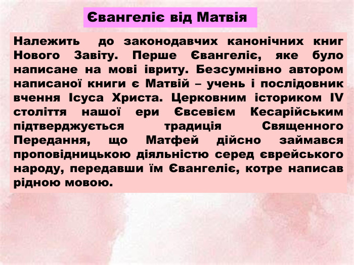 Євангеліє від Матвія Належить до законодавчих канонічних книг Нового Завіту. Перше Євангеліє, яке було написане на мові івриту. Безсумнівно автором написаної книги є Матвій – учень і послідовник вчення Ісуса Христа. Церковним істориком ІV століття нашої ери Євсевієм Кесарійським підтверджується традиція Священного Передання, що Матфей дійсно займався проповідницькою діяльністю серед єврейського народу, передавши їм Євангеліє, котре написав рідною мовою.