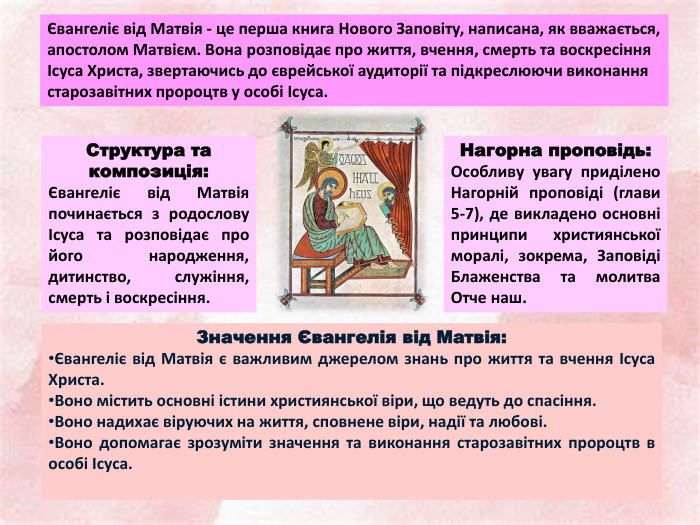 Євангеліє від Матвія - це перша книга Нового Заповіту, написана, як вважається, апостолом Матвієм. Вона розповідає про життя, вчення, смерть та воскресіння Ісуса Христа, звертаючись до єврейської аудиторії та підкреслюючи виконання старозавітних пророцтв у особі Ісуса. Структура та композиція:Євангеліє від Матвія починається з родослову Ісуса та розповідає про його народження, дитинство, служіння, смерть і воскресіння. Нагорна проповідь: Особливу увагу приділено Нагорній проповіді (глави 5-7), де викладено основні принципи християнської моралі, зокрема, Заповіді Блаженства та молитва Отче наш. Значення Євангелія від Матвія:Євангеліє від Матвія є важливим джерелом знань про життя та вчення Ісуса Христа. Воно містить основні істини християнської віри, що ведуть до спасіння. Воно надихає віруючих на життя, сповнене віри, надії та любові. Воно допомагає зрозуміти значення та виконання старозавітних пророцтв в особі Ісуса. 