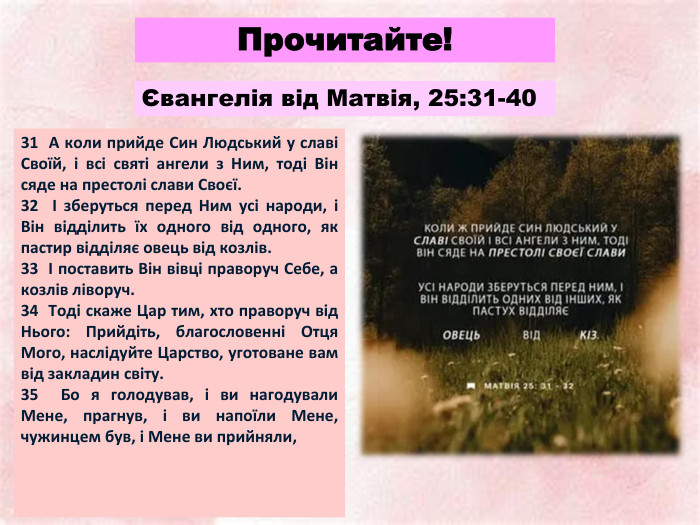 Прочитайте!31 А коли прийде Син Людський у славі Своїй, і всі святі ангели з Ним, тоді Він сяде на престолі слави Своєї. 32 І зберуться перед Ним усі народи, і Він відділить їх одного від одного, як пастир відділяє овець від козлів. 33 І поставить Він вівці праворуч Себе, а козлів ліворуч. 34 Тоді скаже Цар тим, хто праворуч від Нього: Прийдіть, благословенні Отця Мого, наслідуйте Царство, уготоване вам від закладин світу. 35 Бо я голодував, і ви нагодували Мене, прагнув, і ви напоїли Мене, чужинцем був, і Мене ви прийняли, Євангелія від Матвія, 25:31-40
