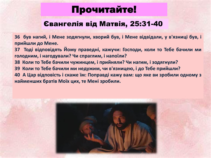 Прочитайте!36 був нагий, і Мене зодягнули, хворий був, і Мене відвідали, у в'язниці був, і прийшли до Мене. 37 Тоді відповідять Йому праведні, кажучи: Господи, коли то Тебе бачили ми голодним, і нагодували? Чи спраглим, і напоїли? 38 Коли то Тебе бачили чужинцем, і прийняли? Чи нагим, і зодягнули? 39 Коли то Тебе бачили ми недужим, чи в'язницею, і до Тебе прийшли? 40 А Цар відповість і скаже їм: Поправді кажу вам: що яке ви зробили одному з найменших братів Моїх цих, те Мені зробили. Євангелія від Матвія, 25:31-40
