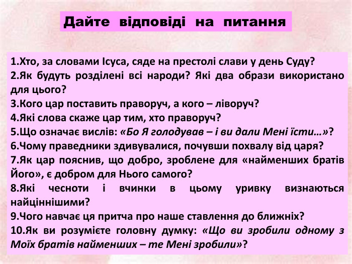 Хто, за словами Ісуса, сяде на престолі слави у день Суду?Як будуть розділені всі народи? Які два образи використано для цього?Кого цар поставить праворуч, а кого – ліворуч?Які слова скаже цар тим, хто праворуч?Що означає вислів: «Бо Я голодував – і ви дали Мені їсти…»?Чому праведники здивувалися, почувши похвалу від царя?Як цар пояснив, що добро, зроблене для «найменших братів Його», є добром для Нього самого?Які чесноти і вчинки в цьому уривку визнаються найціннішими?Чого навчає ця притча про наше ставлення до ближніх?Як ви розумієте головну думку: «Що ви зробили одному з Моїх братів найменших – те Мені зробили»?Дайте відповіді на питання