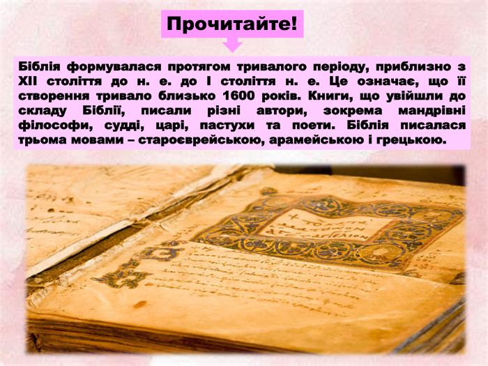 Прочитайте!Біблія формувалася протягом тривалого періоду, приблизно з XII століття до н. е. до I століття н. е. Це означає, що її створення тривало близько 1600 років. Книги, що увійшли до складу Біблії, писали різні автори, зокрема мандрівні філософи, судді, царі, пастухи та поети. Біблія писалася трьома мовами – староєврейською, арамейською і грецькою.