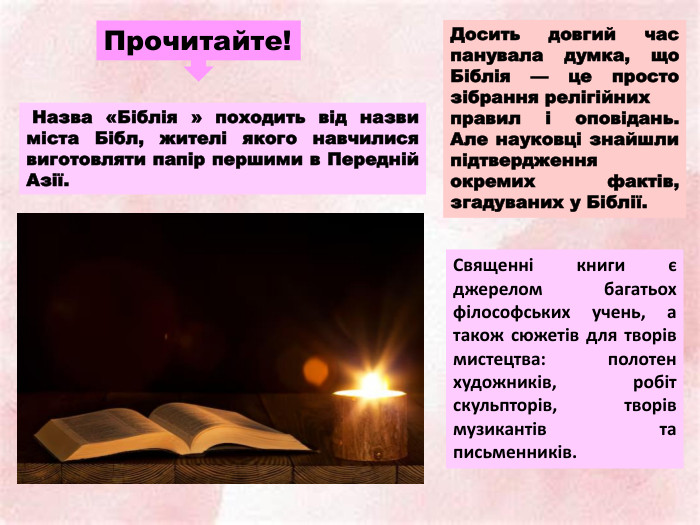 Прочитайте! Назва «Біблія » походить від назви міста Бібл, жителі якого навчилися виготовляти папір першими в Передній Азії. Досить довгий час панувала думка, що Біблія — це просто зібрання релігійнихправил і оповідань. Але науковці знайшли підтвердження окремих фактів, згадуваних у Біблії. Священні книги є джерелом багатьох філософських учень, а також сюжетів для творів мистецтва: полотен художників, робіт скульпторів, творів музикантів та письменників.