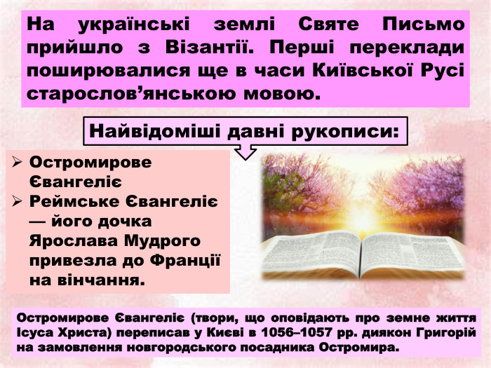 На українські землі Святе Письмо прийшло з Візантії. Перші переклади поширювалися ще в часи Київської Русі старослов’янською мовою. Остромирове ЄвангелієРеймське Євангеліє — його дочка Ярослава Мудрого привезла до Франції на вінчання. Найвідоміші давні рукописи: Остромирове Євангеліє (твори, що оповідають про земне життя Ісуса Христа) переписав у Києві в 1056–1057 рр. диякон Григорій на замовлення новгородського посадника Остромира.