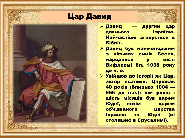Цар Давид. Давид — другий цар давнього Ізраїлю. Найчастіше згадується в Біблії. Давид був наймолодшим з вісьмох синів Єссея, народився у місті Вифлеємі бл. 1035 року до н. е. Увійшов до історії як Цар, автор псалмів. Царював 40 років (близько 1004 — 965 до н.е.): сім років і шість місяців був царем Юдеї, потім — царем об'єднаного царства Ізраїлю та Юдеї (зі столицею в Єрусалимі).