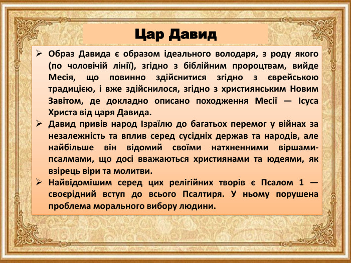 Образ Давида є образом ідеального володаря, з роду якого (по чоловічій лінії), згідно з біблійним пророцтвам, вийде Месія, що повинно здійснитися згідно з єврейською традицією, і вже здійснилося, згідно з християнським Новим Завітом, де докладно описано походження Месії — Ісуса Христа від царя Давида. Давид привів народ Ізраїлю до багатьох перемог у війнах за незалежність та вплив серед сусідніх держав та народів, але найбільше він відомий своїми натхненними віршами-псалмами, що досі вважаються християнами та юдеями, як взірець віри та молитви. Найвідомішим серед цих релігійних творів є Псалом 1 — своєрідний вступ до всього Псалтиря. У ньому порушена проблема морального вибору людини. Цар Давид