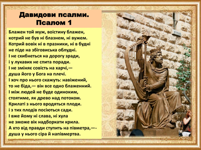 Давидови псалми. Псалом 1 Блажен той муж, воістину блажен,котрий не був ні блазнем, ні вужем. Котрий вовік ні в празники, ні в будніне піде на збіговиська облудні.І не схибнеться на дорогу зради,і у лукавих не спита поради.І не зміняє совість на харчі,—душа його у Бога на плечі.І хоч про нього скажуть: навіжений,то не біда,— він все одно блаженний.І між людей не буде одиноким,стоятиме, як древо над потоком. Крилаті з нього вродяться плоди.і з тих плодів посіються сади.І вже йому ні слава, ні хулане зможе вік надборкати крила. А хто від правди ступить на півметра,—-душа у нього сіра й напівмертва.