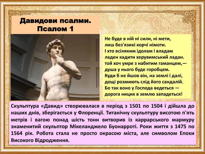 Давидови псалми. Псалом 1 Не буде в ній ні сили, ні мети,лиш без'язикі корчі німоти.І хто всіляким ідолам і владамладен кадити херувимський ладан.той хоч умре з набитим гаманцем,—душа у нього буде горобцем. Куди б не йшов він, на землі і далі,дощі розмиють слід його сандалій. Бо так воно у Господа ведеться —дорога ницих в землю западеться!Скульптура «Давид» створювалася в період з 1501 по 1504 і дійшла до наших днів, зберігається у Флоренції. Титанічну скульптуру висотою п'ять метрів і вагою понад шість тонн витворив із каррарського мармуру знаменитий скульптор Мікеланджело Буонарроті. Роки життя з 1475 по 1564 рік. Робота стала не просто окрасою міста, але символом Епохи Високого Відродження.
