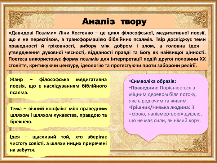 «Давидові Псалми» Ліни Костенко – це цикл філософської, медитативної поезії, що є не переспівом, а трансформацією біблійних псалмів. Твір досліджує теми праведності й гріховності, вибору між добром і злом, а головна ідея – утвердження духовної чесності, відданості правді та Богу як найвищої цінності. Поетеса використовує форму псалмів для інтерпретації подій другої половини XX століття, критикуючи цензуру, ідеологію та протестуючи проти заборони релігії. Аналіз твору Жанр – філософська медитативна поезія, що є наслідуванням біблійного псалма. Символіка образів: Праведник: Порівнюється з міцним деревом біля потоку, яке є родючим та живим. Грішник/Низька людина: З «сірою, напівмертвою» душею, що не має сили, як німий корч. Тема – вічний конфлікт між праведним шляхом і шляхом лукавства, правдою та брехнею. Ідея – щасливий той, хто зберігає чистоту совісті, а шляхи ницих приречені на забуття. 