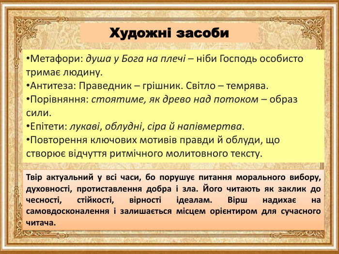 Художні засоби. Метафори: душа у Бога на плечі – ніби Господь особисто тримає людину. Антитеза: Праведник – грішник. Світло – темрява. Порівняння: стоятиме, як древо над потоком – образ сили. Епітети: лукаві, облудні, сіра й напівмертва. Повторення ключових мотивів правди й облуди, що створює відчуття ритмічного молитовного тексту. Твір актуальний у всі часи, бо порушує питання морального вибору, духовності, протиставлення добра і зла. Його читають як заклик до чесності, стійкості, вірності ідеалам. Вірш надихає на самовдосконалення і залишається місцем орієнтиром для сучасного читача.