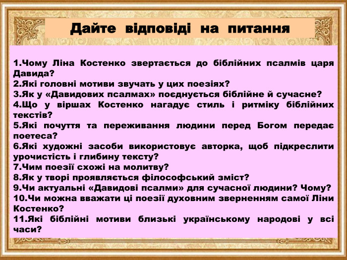 Дайте відповіді на питання. Чому Ліна Костенко звертається до біблійних псалмів царя Давида?Які головні мотиви звучать у цих поезіях?Як у «Давидових псалмах» поєднується біблійне й сучасне?Що у віршах Костенко нагадує стиль і ритміку біблійних текстів?Які почуття та переживання людини перед Богом передає поетеса?Які художні засоби використовує авторка, щоб підкреслити урочистість і глибину тексту?Чим поезії схожі на молитву?Як у творі проявляється філософський зміст?Чи актуальні «Давидові псалми» для сучасної людини? Чому?Чи можна вважати ці поезії духовним зверненням самої Ліни Костенко?Які біблійні мотиви близькі українському народові у всі часи?