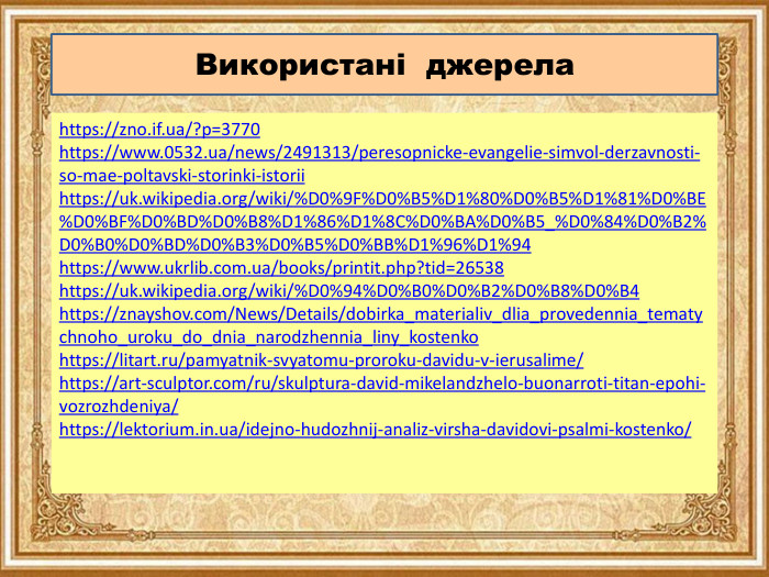Використані джерелаhttps://zno.if.ua/?p=3770https://www.0532.ua/news/2491313/peresopnicke-evangelie-simvol-derzavnosti-so-mae-poltavski-storinki-istoriihttps://uk.wikipedia.org/wiki/%D0%9 F%D0%B5%D1%80%D0%B5%D1%81%D0%BE%D0%BF%D0%BD%D0%B8%D1%86%D1%8 C%D0%BA%D0%B5_%D0%84%D0%B2%D0%B0%D0%BD%D0%B3%D0%B5%D0%BB%D1%96%D1%94https://www.ukrlib.com.ua/books/printit.php?tid=26538https://uk.wikipedia.org/wiki/%D0%94%D0%B0%D0%B2%D0%B8%D0%B4https://znayshov.com/News/Details/dobirka_materialiv_dlia_provedennia_tematychnoho_uroku_do_dnia_narodzhennia_liny_kostenkohttps://litart.ru/pamyatnik-svyatomu-proroku-davidu-v-ierusalime/https://art-sculptor.com/ru/skulptura-david-mikelandzhelo-buonarroti-titan-epohi-vozrozhdeniya/https://lektorium.in.ua/idejno-hudozhnij-analiz-virsha-davidovi-psalmi-kostenko/