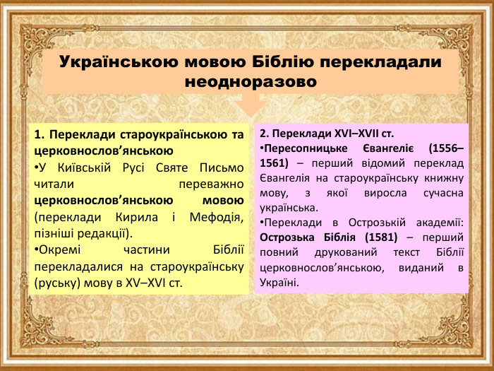 Українською мовою Біблію перекладали неодноразово1. Переклади староукраїнською та церковнослов’янською. У Київській Русі Святе Письмо читали переважно церковнослов’янською мовою (переклади Кирила і Мефодія, пізніші редакції). Окремі частини Біблії перекладалися на староукраїнську (руську) мову в XV–XVI ст.2. Переклади XVI–XVII ст. Пересопницьке Євангеліє (1556–1561) – перший відомий переклад Євангелія на староукраїнську книжну мову, з якої виросла сучасна українська. Переклади в Острозькій академії: Острозька Біблія (1581) – перший повний друкований текст Біблії церковнослов’янською, виданий в Україні.