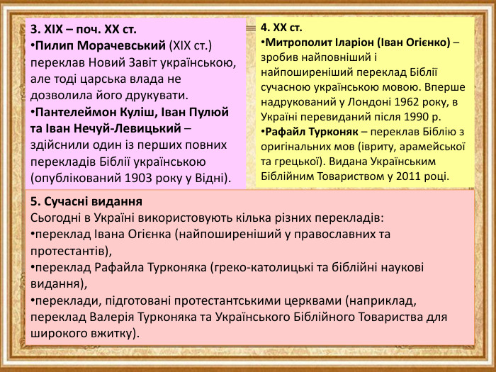 3. XIX – поч. XX ст. Пилип Морачевський (XIX ст.) переклав Новий Завіт українською, але тоді царська влада не дозволила його друкувати. Пантелеймон Куліш, Іван Пулюй та Іван Нечуй-Левицький – здійснили один із перших повних перекладів Біблії українською (опублікований 1903 року у Відні).4. XX ст. Митрополит Іларіон (Іван Огієнко) – зробив найповніший і найпоширеніший переклад Біблії сучасною українською мовою. Вперше надрукований у Лондоні 1962 року, в Україні перевиданий після 1990 р. Рафайл Турконяк – переклав Біблію з оригінальних мов (івриту, арамейської та грецької). Видана Українським Біблійним Товариством у 2011 році.5. Сучасні видання. Сьогодні в Україні використовують кілька різних перекладів:переклад Івана Огієнка (найпоширеніший у православних та протестантів),переклад Рафайла Турконяка (греко-католицькі та біблійні наукові видання),переклади, підготовані протестантськими церквами (наприклад, переклад Валерія Турконяка та Українського Біблійного Товариства для широкого вжитку).