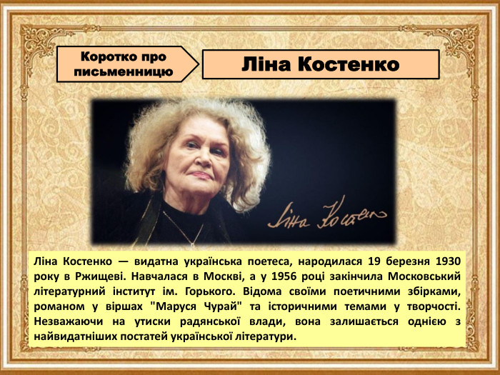 Коротко про письменницю. Ліна Костенко. Ліна Костенко — видатна українська поетеса, народилася 19 березня 1930 року в Ржищеві. Навчалася в Москві, а у 1956 році закінчила Московський літературний інститут ім. Горького. Відома своїми поетичними збірками, романом у віршах 