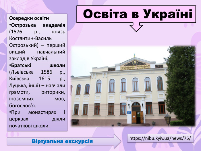 Осередки освіти. Острозька академія (1576 р., князь Костянтин-Василь Острозький) – перший вищий навчальний заклад в Україні. Братські школи (Львівська 1586 р., Київська 1615 р., Луцька, інші) – навчали грамоти, риторики, іноземних мов, богослов’я. При монастирях і церквах діяли початкові школи. Освіта в Україніhttps://nibu.kyiv.ua/news/75/Віртуальна екскурсія
