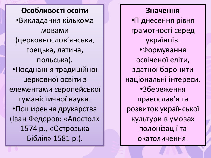 Особливості освіти. Викладання кількома мовами (церковнослов’янська, грецька, латина, польська). Поєднання традиційної церковної освіти з елементами європейської гуманістичної науки. Поширення друкарства (Іван Федоров: «Апостол» 1574 р., «Острозька Біблія» 1581 р.). Значення. Піднесення рівня грамотності серед українців. Формування освіченої еліти, здатної боронити національні інтереси. Збереження православ’я та розвиток української культури в умовах полонізації та окатоличення.