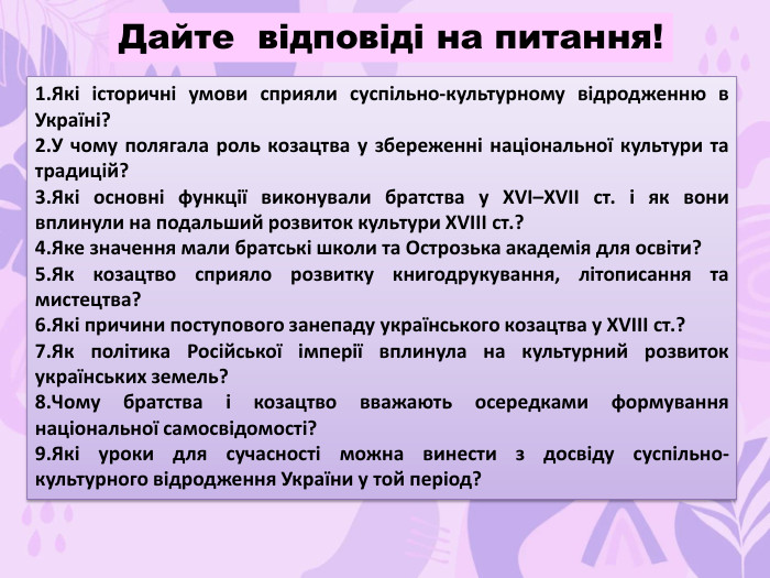 Які історичні умови сприяли суспільно-культурному відродженню в Україні?У чому полягала роль козацтва у збереженні національної культури та традицій?Які основні функції виконували братства у XVI–XVII ст. і як вони вплинули на подальший розвиток культури XVIII ст.?Яке значення мали братські школи та Острозька академія для освіти?Як козацтво сприяло розвитку книгодрукування, літописання та мистецтва?Які причини поступового занепаду українського козацтва у XVIII ст.?Як політика Російської імперії вплинула на культурний розвиток українських земель?Чому братства і козацтво вважають осередками формування національної самосвідомості?Які уроки для сучасності можна винести з досвіду суспільно-культурного відродження України у той період?Дайте відповіді на питання!