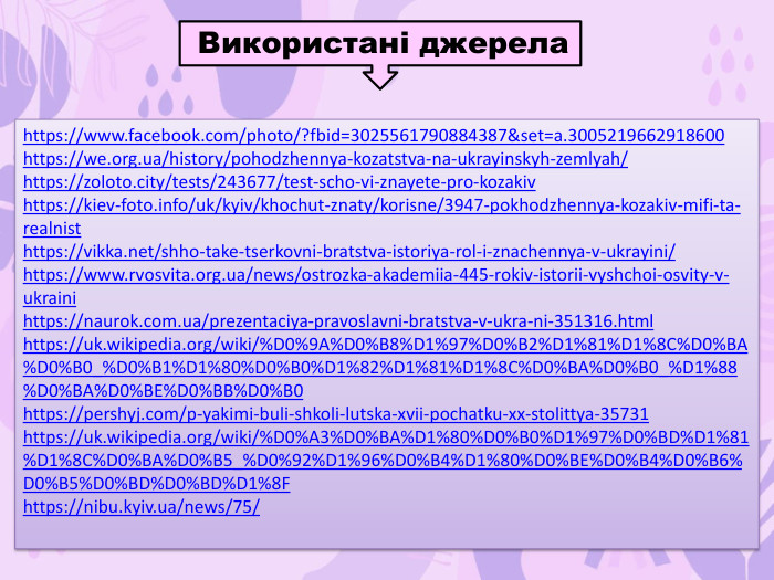  Використані джерелаhttps://www.facebook.com/photo/?fbid=3025561790884387&set=a.3005219662918600https://we.org.ua/history/pohodzhennya-kozatstva-na-ukrayinskyh-zemlyah/https://zoloto.city/tests/243677/test-scho-vi-znayete-pro-kozakivhttps://kiev-foto.info/uk/kyiv/khochut-znaty/korisne/3947-pokhodzhennya-kozakiv-mifi-ta-realnisthttps://vikka.net/shho-take-tserkovni-bratstva-istoriya-rol-i-znachennya-v-ukrayini/https://www.rvosvita.org.ua/news/ostrozka-akademiia-445-rokiv-istorii-vyshchoi-osvity-v-ukrainihttps://naurok.com.ua/prezentaciya-pravoslavni-bratstva-v-ukra-ni-351316.htmlhttps://uk.wikipedia.org/wiki/%D0%9 A%D0%B8%D1%97%D0%B2%D1%81%D1%8 C%D0%BA%D0%B0_%D0%B1%D1%80%D0%B0%D1%82%D1%81%D1%8 C%D0%BA%D0%B0_%D1%88%D0%BA%D0%BE%D0%BB%D0%B0https://pershyj.com/p-yakimi-buli-shkoli-lutska-xvii-pochatku-xx-stolittya-35731https://uk.wikipedia.org/wiki/%D0%A3%D0%BA%D1%80%D0%B0%D1%97%D0%BD%D1%81%D1%8 C%D0%BA%D0%B5_%D0%92%D1%96%D0%B4%D1%80%D0%BE%D0%B4%D0%B6%D0%B5%D0%BD%D0%BD%D1%8 Fhttps://nibu.kyiv.ua/news/75/