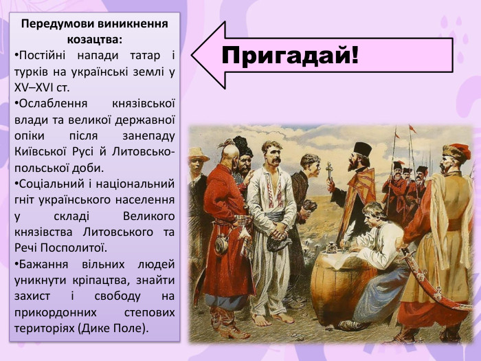 Передумови виникнення козацтва: Постійні напади татар і турків на українські землі у XV–XVI ст. Ослаблення князівської влади та великої державної опіки після занепаду Київської Русі й Литовсько-польської доби. Соціальний і національний гніт українського населення у складі Великого князівства Литовського та Речі Посполитої. Бажання вільних людей уникнути кріпацтва, знайти захист і свободу на прикордонних степових територіях (Дике Поле). Пригадай!