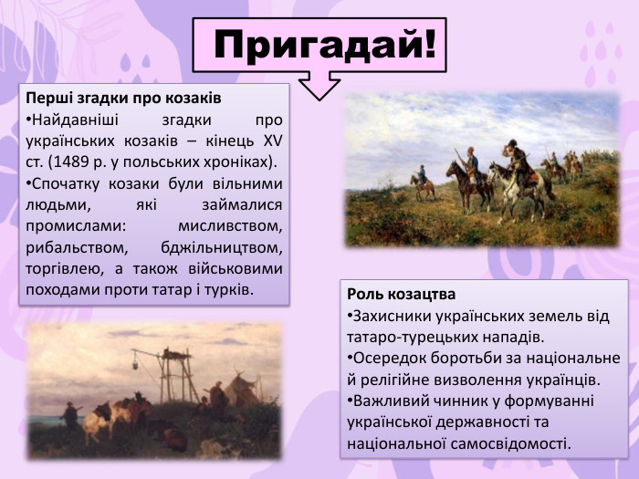 Перші згадки про козаків. Найдавніші згадки про українських козаків – кінець XV ст. (1489 р. у польських хроніках). Спочатку козаки були вільними людьми, які займалися промислами: мисливством, рибальством, бджільництвом, торгівлею, а також військовими походами проти татар і турків. Пригадай!Роль козацтва. Захисники українських земель від татаро-турецьких нападів. Осередок боротьби за національне й релігійне визволення українців. Важливий чинник у формуванні української державності та національної самосвідомості.