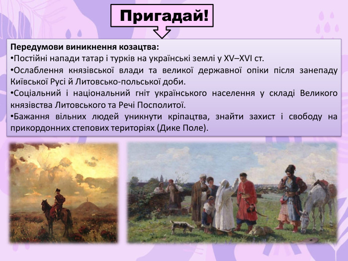 Передумови виникнення козацтва: Постійні напади татар і турків на українські землі у XV–XVI ст. Ослаблення князівської влади та великої державної опіки після занепаду Київської Русі й Литовсько-польської доби. Соціальний і національний гніт українського населення у складі Великого князівства Литовського та Речі Посполитої. Бажання вільних людей уникнути кріпацтва, знайти захист і свободу на прикордонних степових територіях (Дике Поле). Пригадай!
