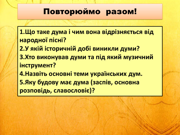 Повторюймо разом!Що таке дума і чим вона відрізняється від народної пісні?У якій історичній добі виникли думи?Хто виконував думи та під який музичний інструмент?Назвіть основні теми українських дум. Яку будову має дума (заспів, основна розповідь, славословіє)?